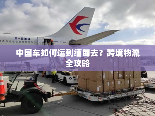 中国车如何运到缅甸去？跨境物流全攻略
