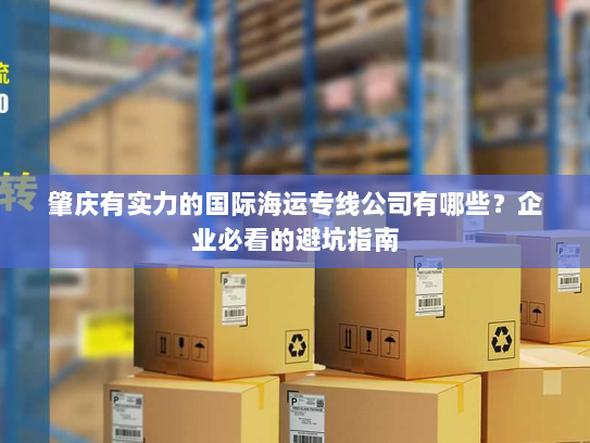 肇庆有实力的国际海运专线公司有哪些?企业必看的避坑指南 肇庆有实力的国际海运专线公司有哪些?企业必看的避坑指南