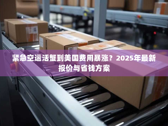 紧急空运活蟹到美国费用暴涨？2025年最新报价与省钱方案