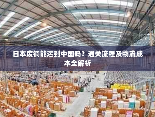日本废铜能运到中国吗？通关流程及物流成本全解析