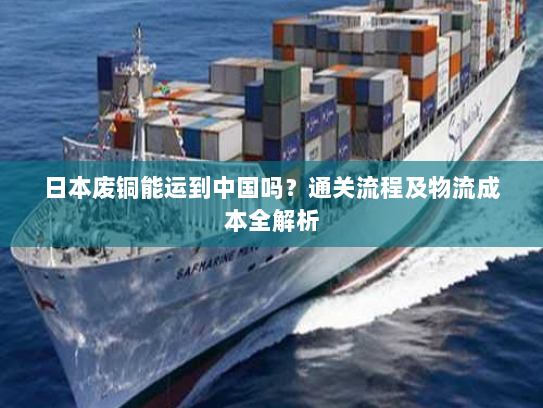 日本废铜能运到中国吗？通关流程及物流成本全解析