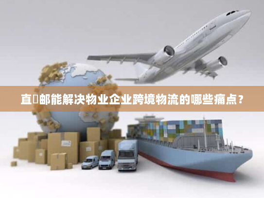 直徳邮能解决物业企业跨境物流的哪些痛点？