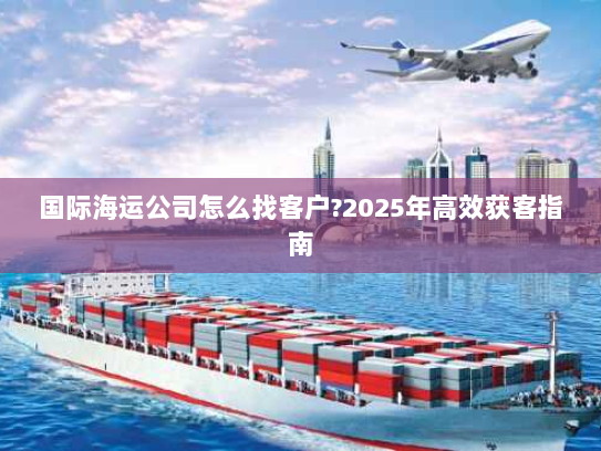 国际海运公司怎么找客户?2025年高效获客指南