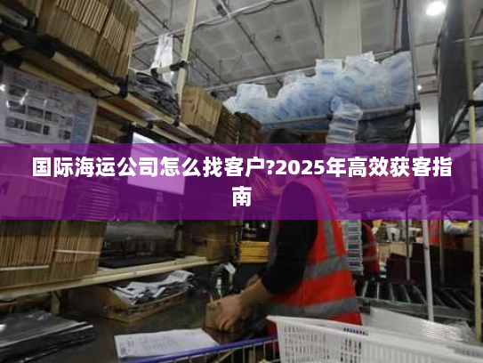 国际海运公司怎么找客户?2025年高效获客指南