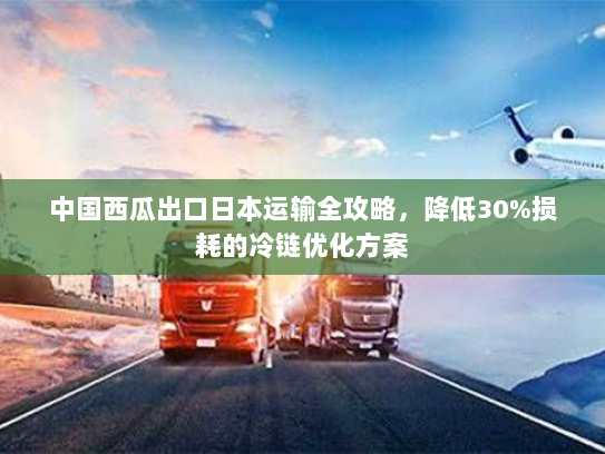 中国西瓜出口日本运输全攻略，降低30%损耗的冷链优化方案