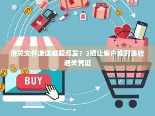 清关文件递送难题频发？3招让客户准时签收通关凭证