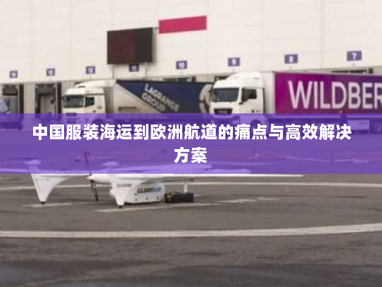 中国服装海运到欧洲航道的痛点与高效解决方案 中国服装海运到欧洲航道的痛点与高效解决方案