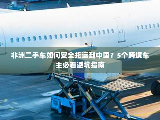 非洲二手车如何安全托运到中国？5个跨境车主必看避坑指南