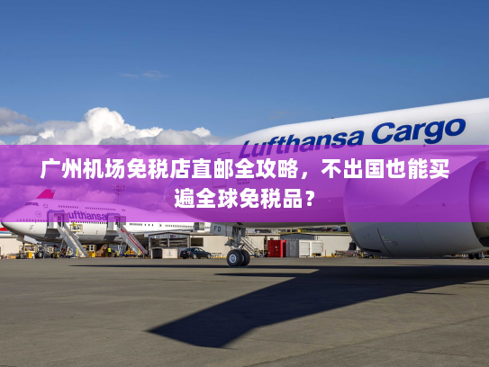 广州机场免税店直邮全攻略，不出国也能买遍全球免税品？