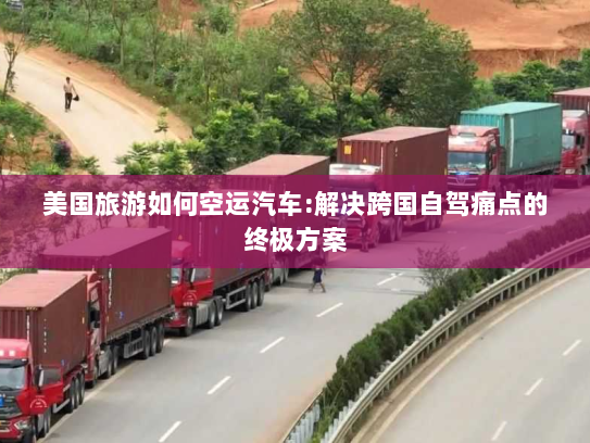美国旅游如何空运汽车:解决跨国自驾痛点的终极方案 美国旅游如何空运汽车:解决跨国自驾痛点的终极方案