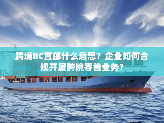 跨境BC直邮什么意思？企业如何合规开展跨境零售业务？