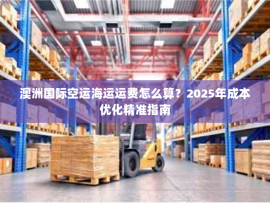 澳洲国际空运海运运费怎么算?2025年成本优化精准指南 澳洲国际空运海运运费怎么算?2025年成本优化精准指南
