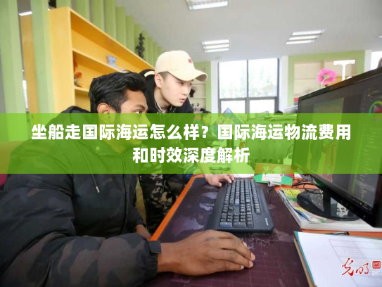 坐船走国际海运怎么样？国际海运物流费用和时效深度解析