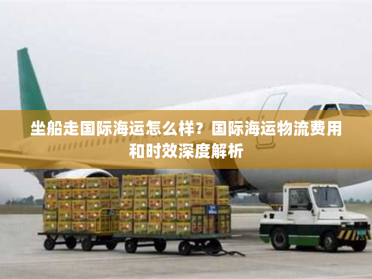 坐船走国际海运怎么样?国际海运物流费用和时效深度解析 坐船走国际海运怎么样?国际海运物流费用和时效深度解析