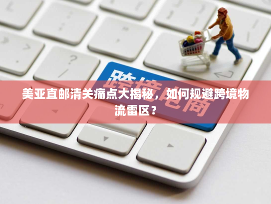 美亚直邮清关痛点大揭秘，如何规避跨境物流雷区？