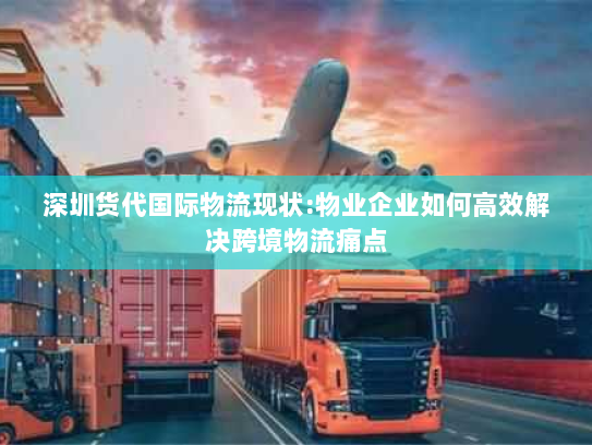 深圳货代国际物流现状:物业企业如何高效解决跨境物流痛点 深圳货代国际物流现状:物业企业如何高效解决跨境物流痛点