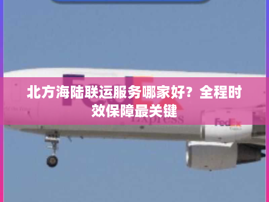 北方海陆联运服务哪家好?全程时效保障最关键 北方海陆联运服务哪家好?全程时效保障最关键