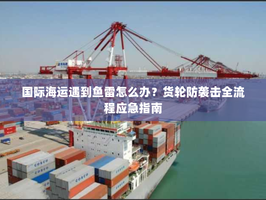 国际海运遇到鱼雷怎么办?货轮防袭击全流程应急指南 国际海运遇到鱼雷怎么办?货轮防袭击全流程应急指南