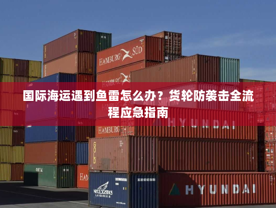 国际海运遇到鱼雷怎么办?货轮防袭击全流程应急指南 国际海运遇到鱼雷怎么办?货轮防袭击全流程应急指南