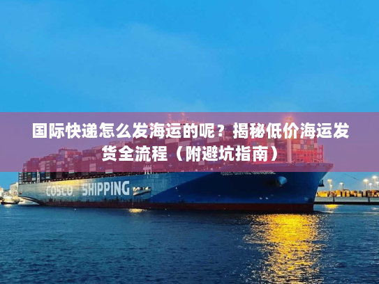 国际快递怎么发海运的呢?揭秘低价海运发货全流程(附避坑指南) 国际快递怎么发海运的呢?揭秘低价海运发货全流程(附避坑指南)