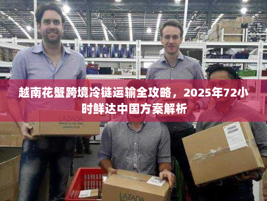 越南花蟹跨境冷链运输全攻略，2025年72小时鲜达中国方案解析