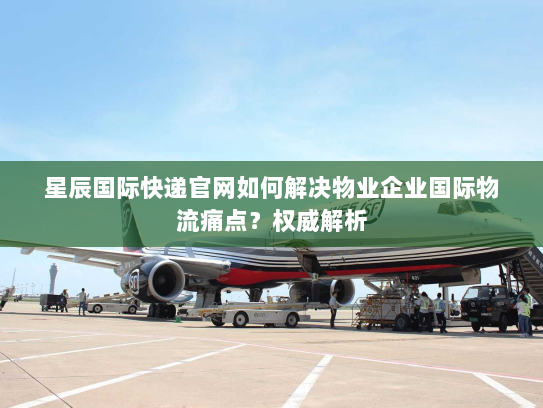 星辰国际快递官网如何解决物业企业国际物流痛点?权威解析 星辰国际快递官网如何解决物业企业国际物流痛点?权威解析