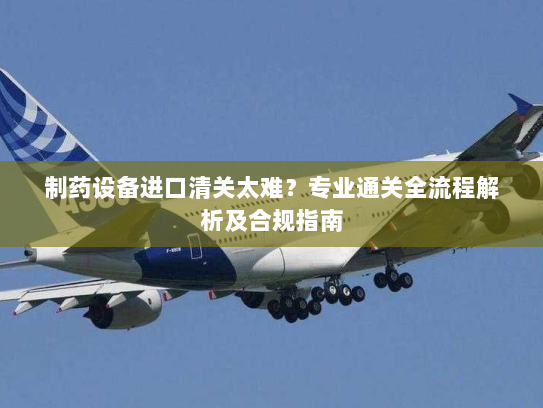 制药设备进口清关太难?专业通关全流程解析及合规指南 制药设备进口清关太难?专业通关全流程解析及合规指南