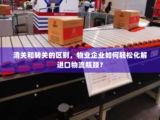 清关和转关的区别，物业企业如何轻松化解进口物流瓶颈？