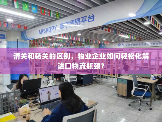 清关和转关的区别，物业企业如何轻松化解进口物流瓶颈？