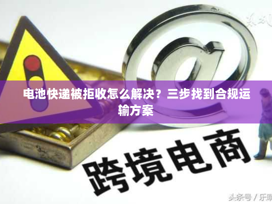 电池快递被拒收怎么解决？三步找到合规运输方案