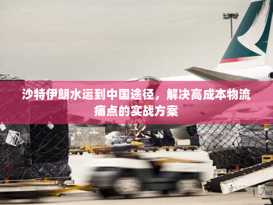 沙特伊朗水运到中国途径,解决高成本物流痛点的实战方案 沙特伊朗水运到中国途径,解决高成本物流痛点的实战方案