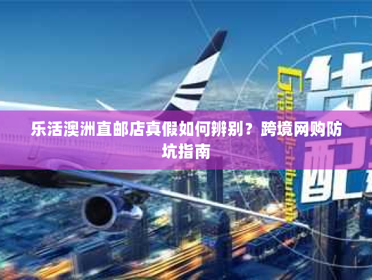 乐活澳洲直邮店真假如何辨别?跨境网购防坑指南 乐活澳洲直邮店真假如何辨别?跨境网购防坑指南