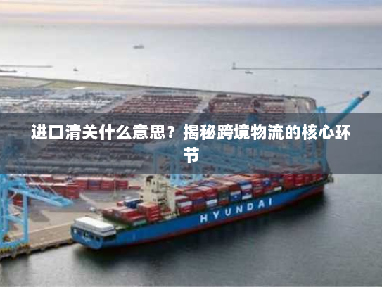 进口清关什么意思？揭秘跨境物流的核心环节