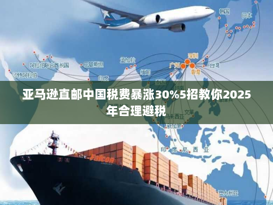 亚马逊直邮中国税费暴涨30%5招教你2025年合理避税 亚马逊直邮中国税费暴涨30%5招教你2025年合理避税