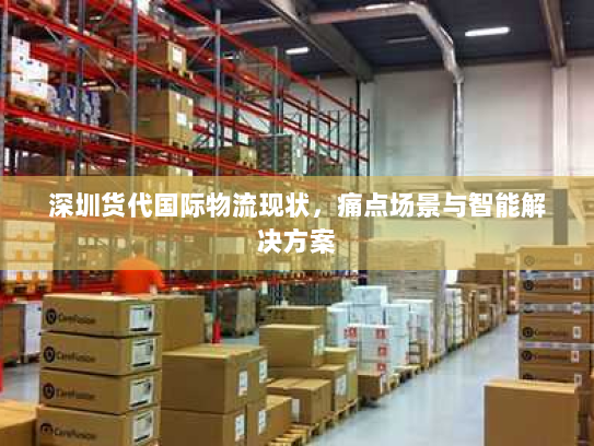 深圳货代国际物流现状,痛点场景与智能解决方案 深圳货代国际物流现状,痛点场景与智能解决方案