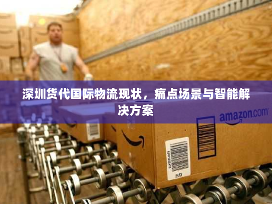 深圳货代国际物流现状,痛点场景与智能解决方案 深圳货代国际物流现状,痛点场景与智能解决方案