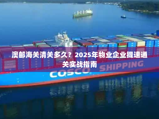 澳邮海关清关多久?2025年物业企业提速通关实战指南 澳邮海关清关多久?2025年物业企业提速通关实战指南