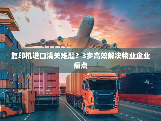 复印机进口清关难题?3步高效解决物业企业痛点 复印机进口清关难题?3步高效解决物业企业痛点