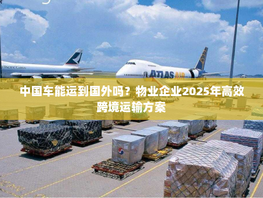中国车能运到国外吗?物业企业2025年高效跨境运输方案 中国车能运到国外吗?物业企业2025年高效跨境运输方案