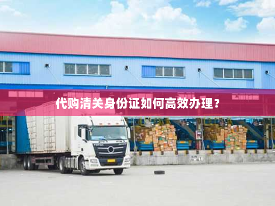 代购清关身份证如何高效办理? 代购清关身份证如何高效办理?