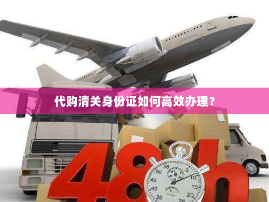 代购清关身份证如何高效办理? 代购清关身份证如何高效办理?