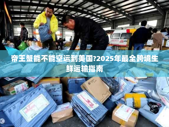 帝王蟹能不能空运到美国?2025年最全跨境生鲜运输指南