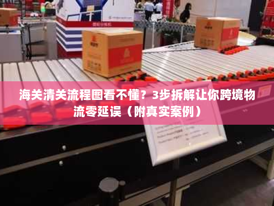 海关清关流程图看不懂？3步拆解让你跨境物流零延误（附真实案例）