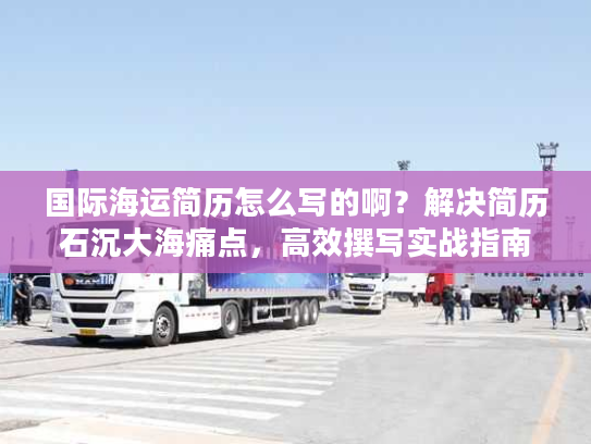 国际海运简历怎么写的啊？解决简历石沉大海痛点，高效撰写实战指南