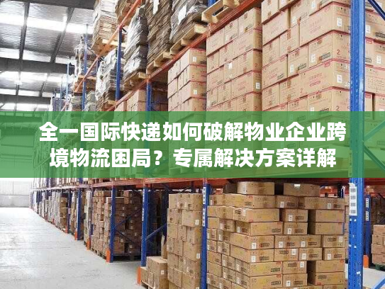 全一国际快递如何破解物业企业跨境物流困局？专属解决方案详解