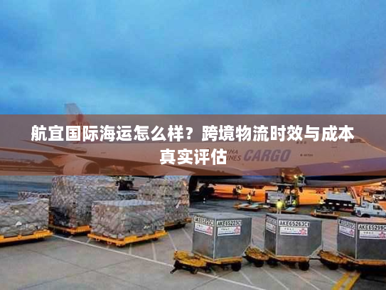 航宜国际海运怎么样?跨境物流时效与成本真实评估 航宜国际海运怎么样?跨境物流时效与成本真实评估