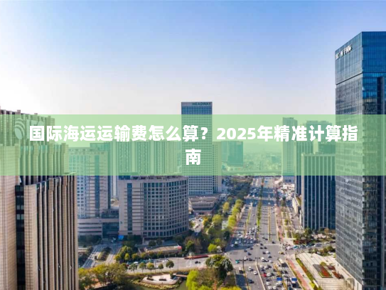 国际海运运输费怎么算?2025年精准计算指南 国际海运运输费怎么算?2025年精准计算指南