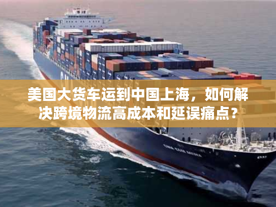 美国大货车运到中国上海,如何解决跨境物流高成本和延误痛点? 美国大货车运到中国上海,如何解决跨境物流高成本和延误痛点?