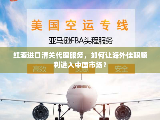 红酒进口清关代理服务，如何让海外佳酿顺利进入中国市场？