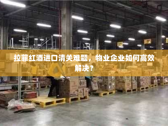拉菲红酒进口清关难题,物业企业如何高效解决? 拉菲红酒进口清关难题,物业企业如何高效解决?